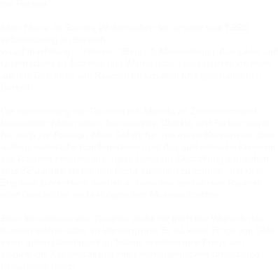 
zur Person 

Mein Name ist Sandra Wüllenweber. Ich arbeite seit 1995 selbstständig im Bereich
visual marketing / Interior /Shop - & Messedesign. Aus Liebe und Leidenschaft zu Ästhetik und Wohnkultur spezialisierte ich mich auf das Gestalten von Räumen im privaten und geschäftlichen Bereich.
 Die Inszenierung von Räumen mit Möbeln im Zusammenspiel besonderer Materialien, Accessoires, Objekte und Farben wurde für mich zur Passion. Mein Gefühl für und meine Kenntnisse über außergewöhnliche Kombinationen und das authentische Kreieren von Räumen erlaubte mir, diese Liebe zur Gestaltung nun schon seid 22 Jahren als meinen Beruf ausleben zu können - mit dem Ergebnis zufriedener Kunden in ihren neu gestalteten Räumen oder Geschäften und erfolgreichen Messeauftritten. 

Beim konzipieren vom Räumen steht für mich der Wunsch des  Kunden stehts dabei im Vordergrund. Es ist keine Frage von Geld einen guten Geschmack zu haben, sondern eine Frage von Inspiration, Kreativität und einer fachmännischen Umsetzung besonderer Ideen. 
